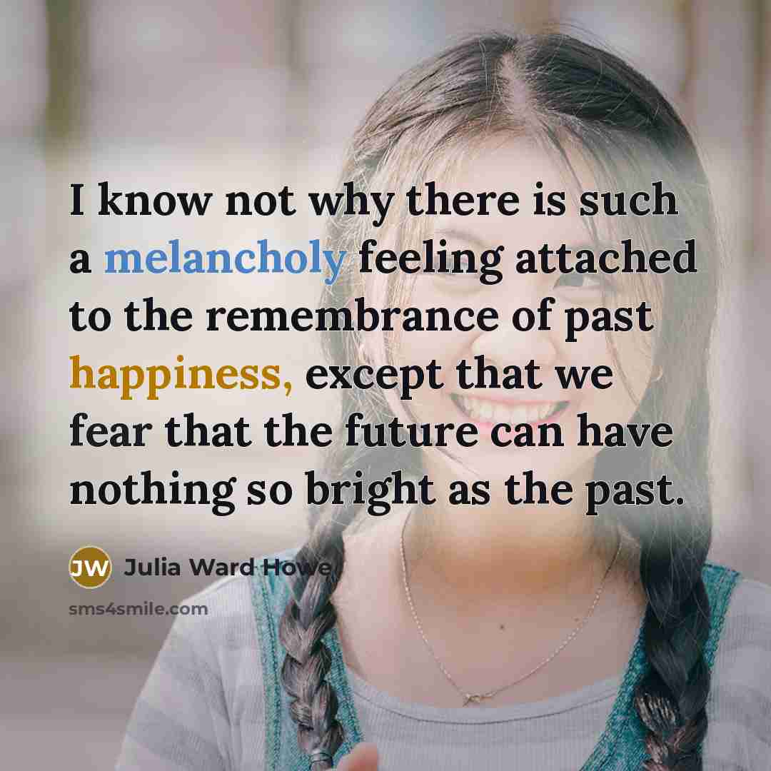 “I know not why there is such a melancholy feeling attached to the remembrance of past happiness, except that we fear that the future can have nothing so bright as the past.” quote by Julia Ward Howe