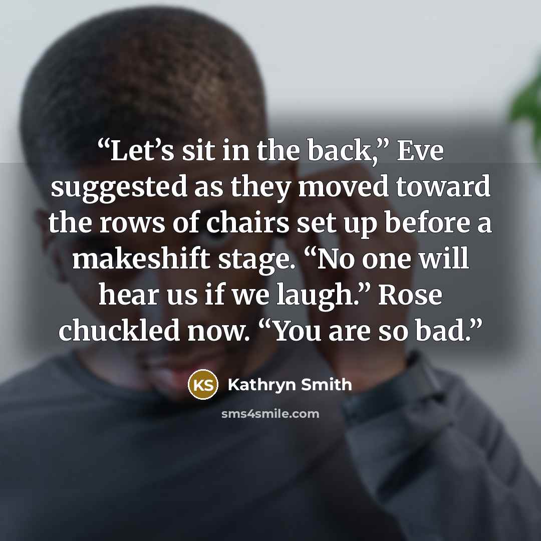 “Let’s sit in the back,” Eve suggested as they moved toward the rows of chairs set up before a makeshift stage. “No one will hear us if we laugh.” Rose chuckled now. “You are so bad.” quote by Kathryn Smith