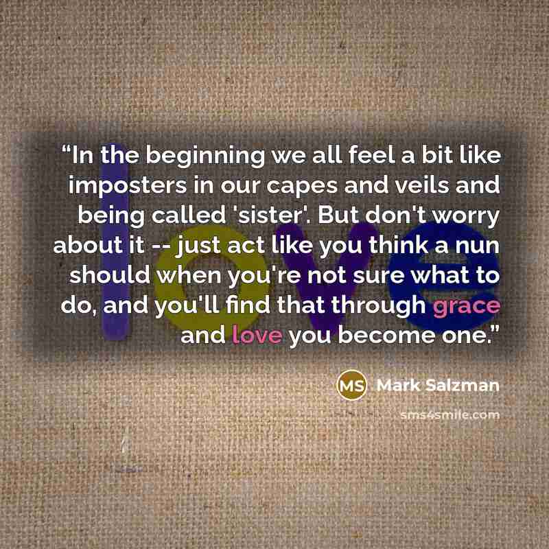 “In the beginning we all feel a bit like imposters in our capes and veils and being called 'sister'. But don't worry about it -- just act like you think a nun should when you're not sure what to do, and you'll find that through grace and love you become one.” quote by Mark Salzman