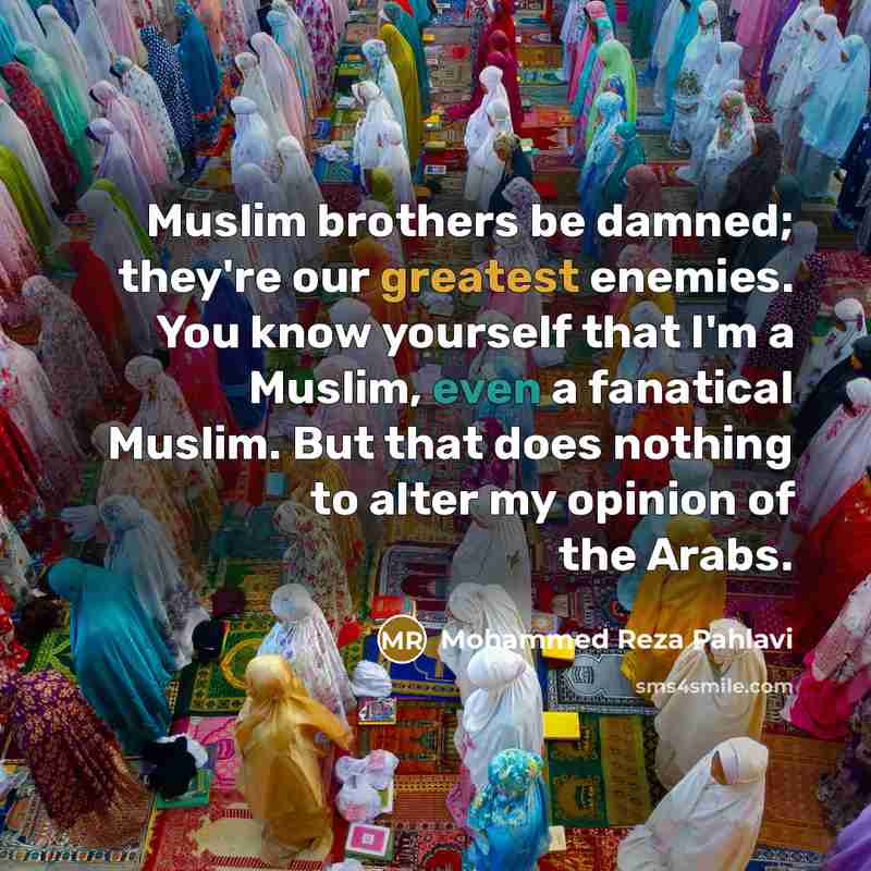 “Muslim brothers be damned; they're our greatest enemies. You know yourself that I'm a Muslim, even a fanatical Muslim. But that does nothing to alter my opinion of the Arabs.” quote by Mohammed Reza Pahlavi