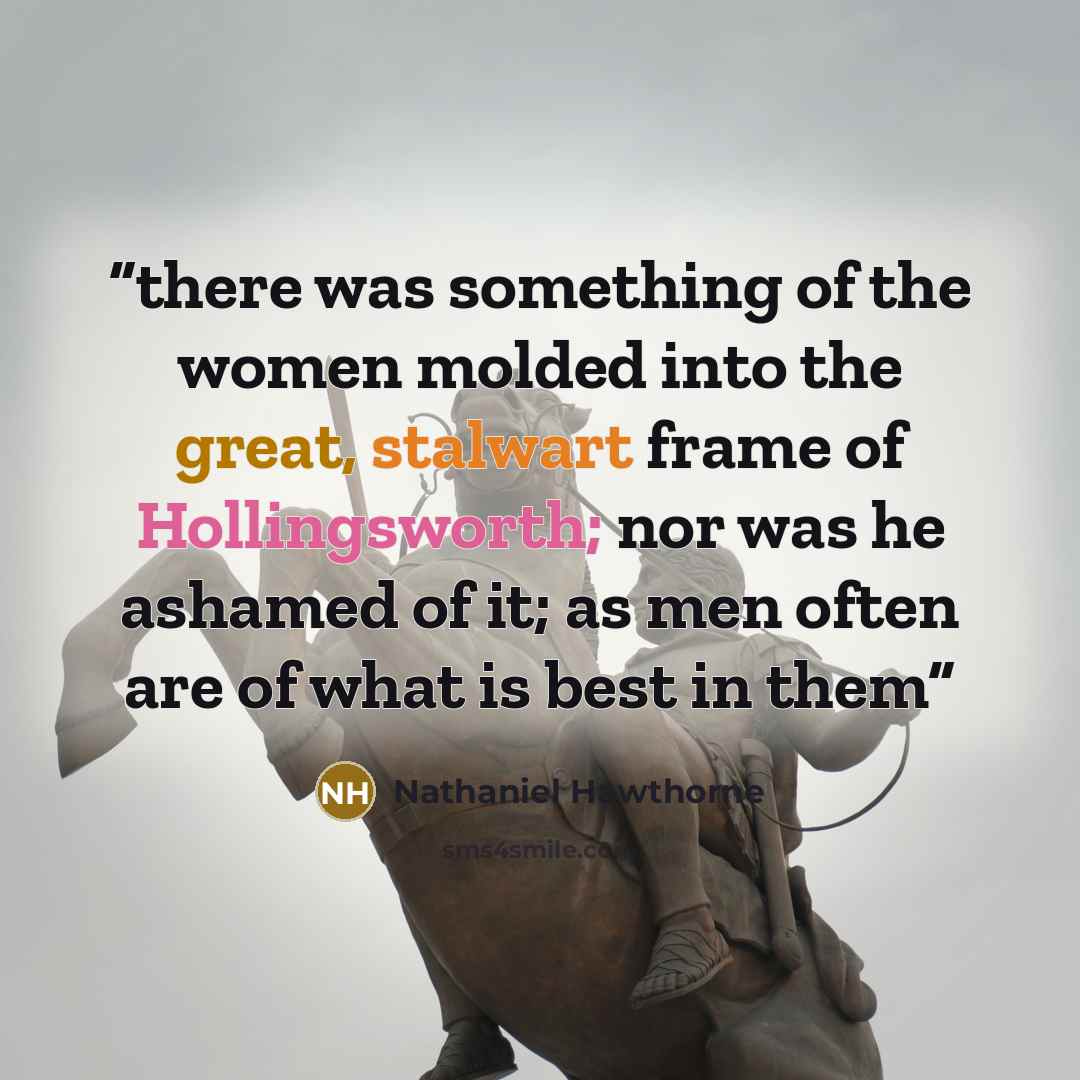 “there was something of the women molded into the great, stalwart frame of Hollingsworth; nor was he ashamed of it; as men often are of what is best in them” quote by Nathaniel Hawthorne