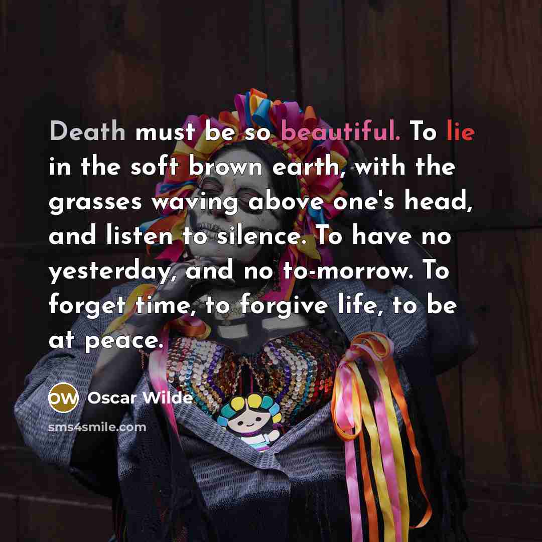 “Death must be so beautiful. To lie in the soft brown earth, with the grasses waving above one's head, and listen to silence. To have no yesterday, and no to-morrow. To forget time, to forgive life, to be at peace.” quote by Oscar Wilde