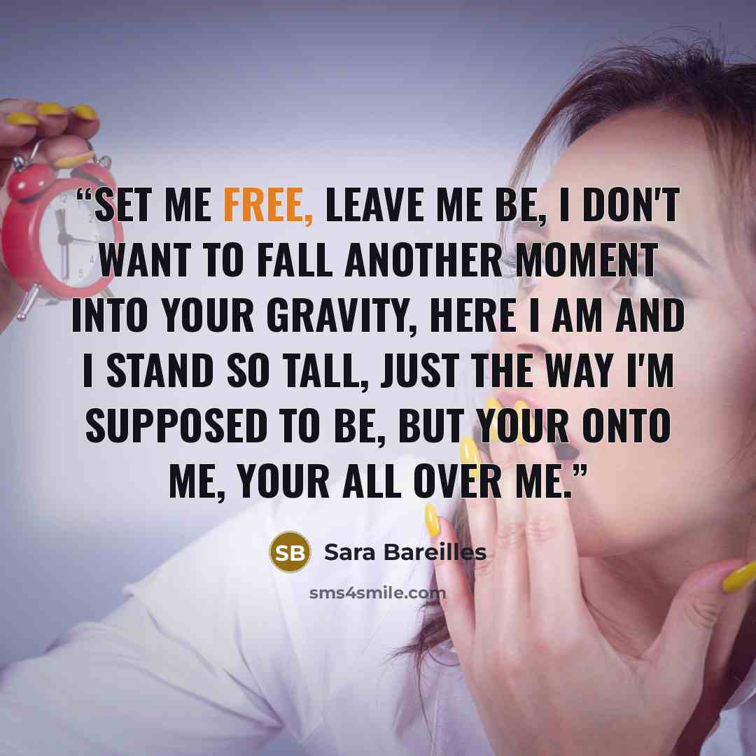 “Set me free, leave me be, I don't want to fall another moment into your gravity, here I am and I stand so tall, just the way I'm supposed to be, but your onto me, your all over me.” quote by Sara Bareilles