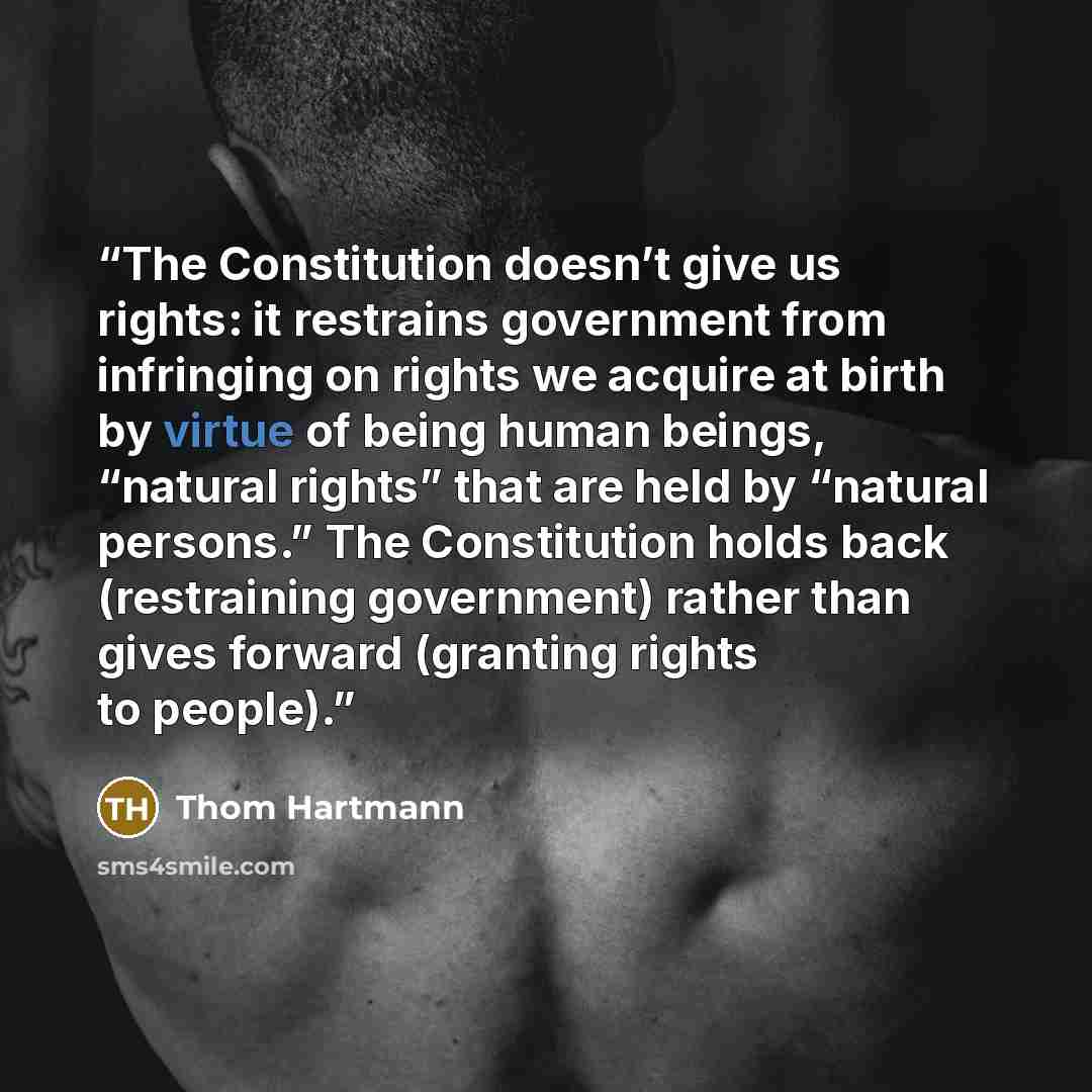 “The Constitution doesn’t give us rights: it restrains government from infringing on rights we acquire at birth by virtue of being human beings, “natural rights” that are held by “natural persons.” The Constitution holds back (restraining government) rather than gives forward (granting rights to…” quote by Thom Hartmann