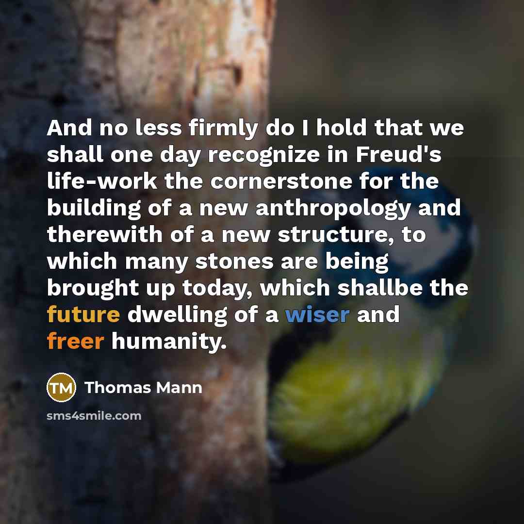 “And no less firmly do I hold that we shall one day recognize in Freud's life-work the cornerstone for the building of a new anthropology and therewith of a new structure, to which many stones are being brought up today, which shallbe the future dwelling of a wiser and freer humanity.” quote by Thomas Mann