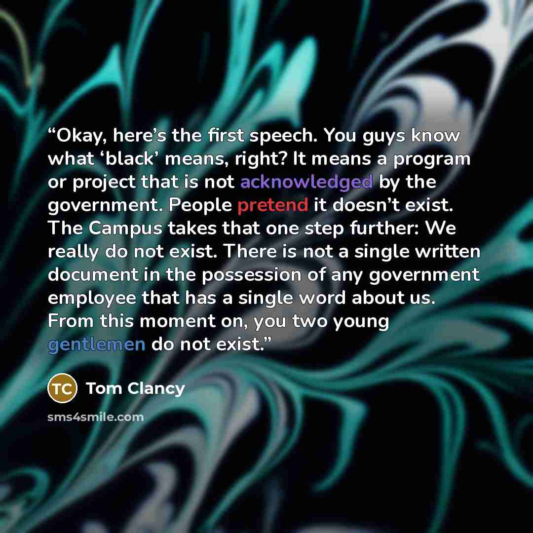 “Okay, here’s the first speech. You guys know what ‘black’ means, right? It means a program or project that is not acknowledged by the government. People pretend it doesn’t exist. The Campus takes that one step further: We really do not exist. There is not a single written document in the…” quote by Tom Clancy