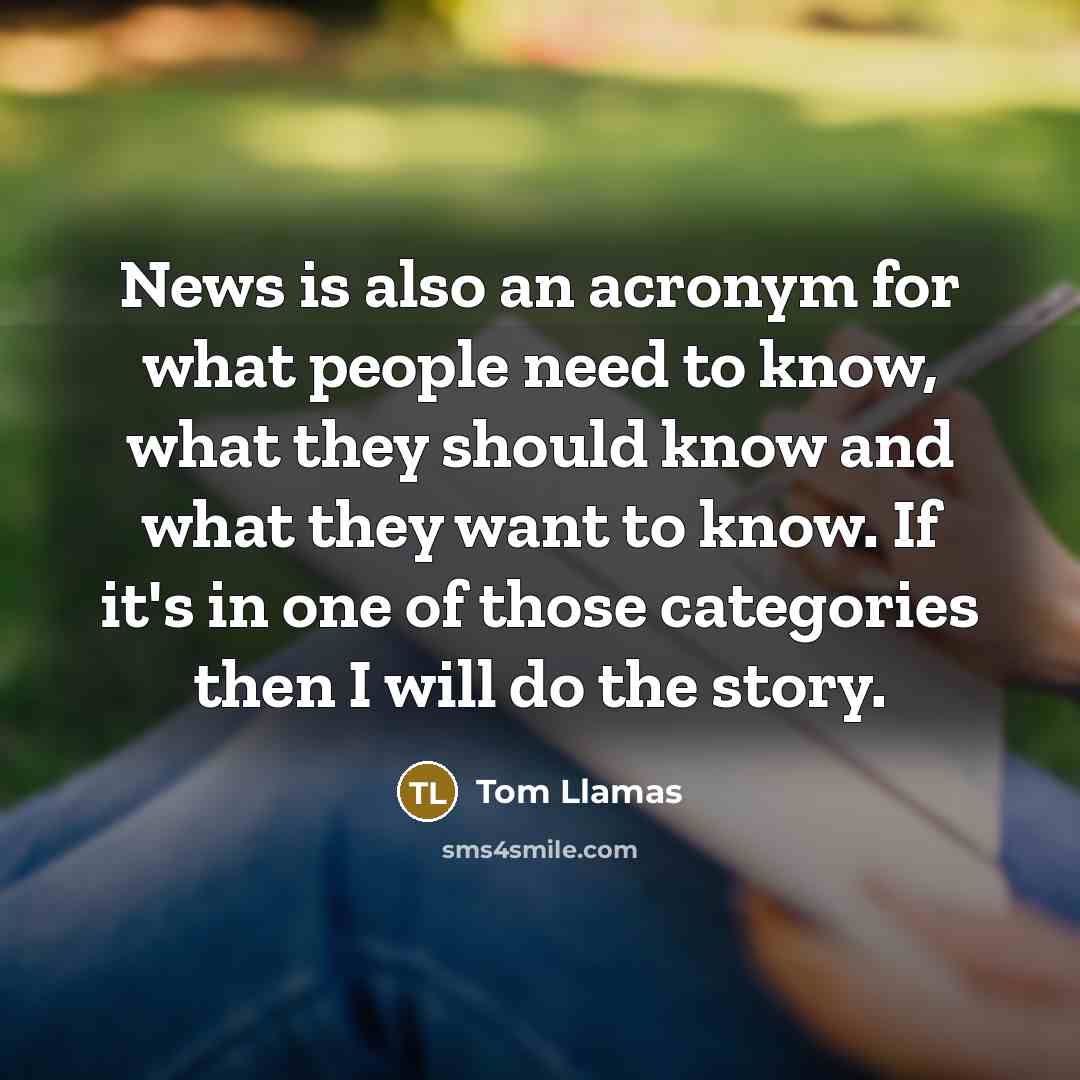 “News is also an acronym for what people need to know, what they should know and what they want to know. If it's in one of those categories then I will do the story.” quote by Tom Llamas