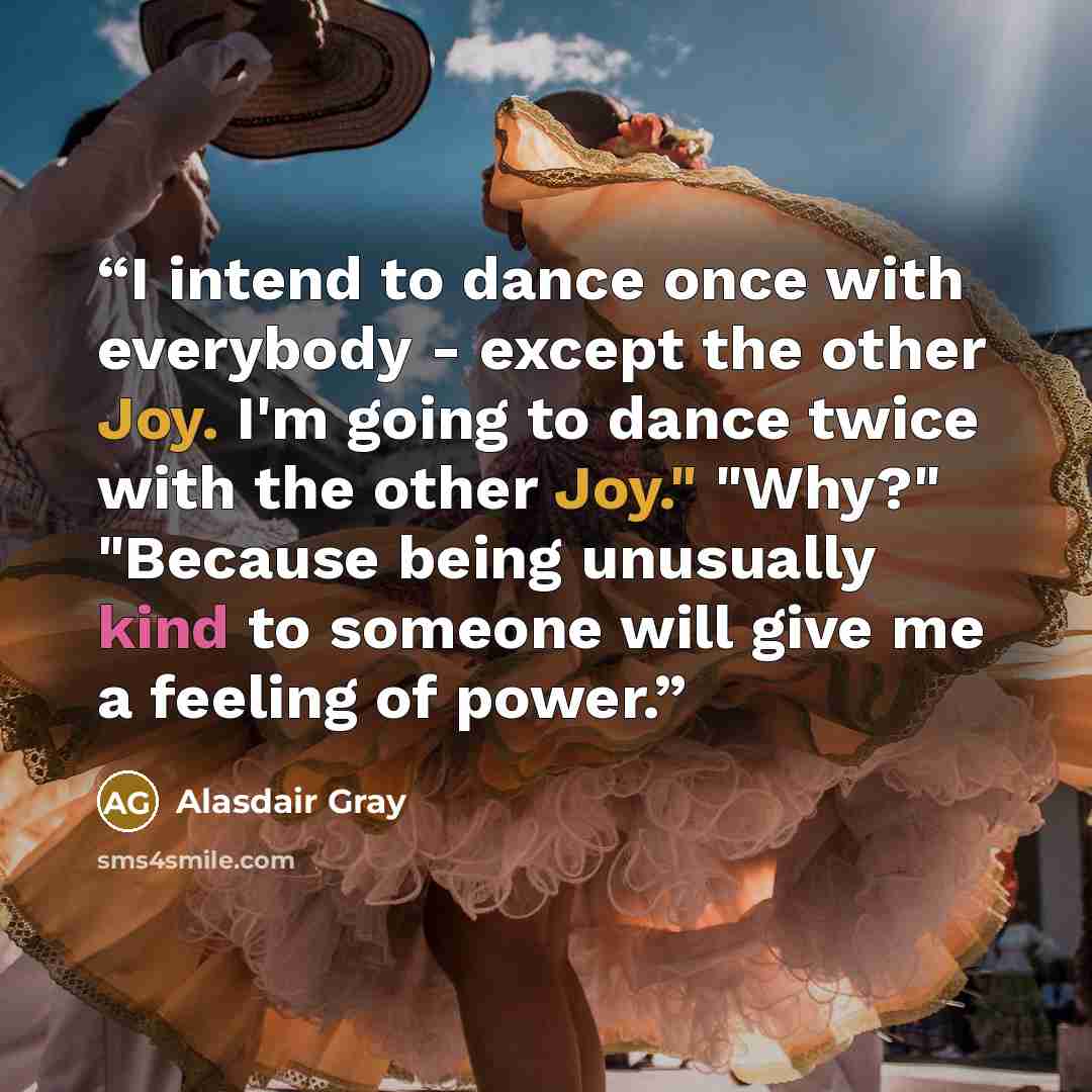 “I intend to dance once with everybody - except the other Joy. I'm going to dance twice with the other Joy." "Why?" "Because being unusually kind to someone will give me a feeling of power.” quote by Alasdair Gray