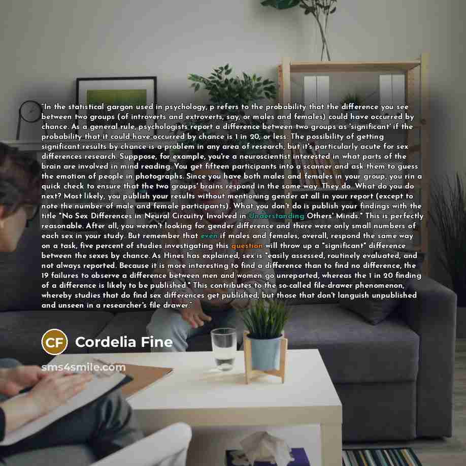 “In the statistical gargon used in psychology, p refers to the probability that the difference you see between two groups (of introverts and extroverts, say, or males and females) could have occurred by chance. As a general rule, psychologists report a difference between two groups as 'significant'…” quote by Cordelia Fine