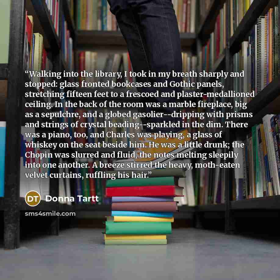 “Walking into the library, I took in my breath sharply and stopped: glass fronted bookcases and Gothic panels, stretching fifteen feet to a frescoed and plaster-medallioned ceiling. In the back of the room was a marble fireplace, big as a sepulchre, and a globed gasolier--dripping with prisms and…” quote by Donna Tartt