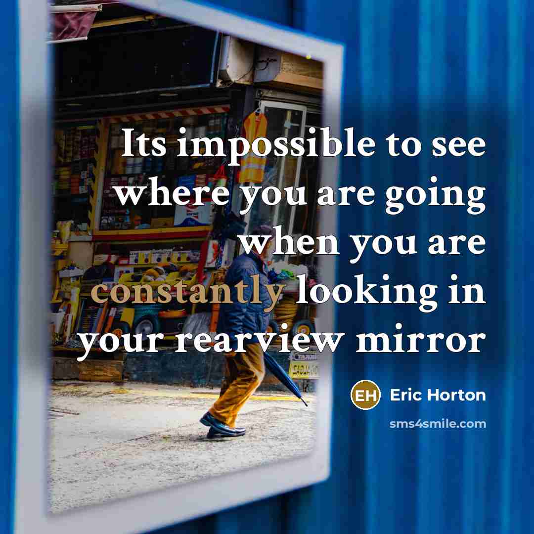 “Its impossible to see where you are going when you are constantly looking in your rearview mirror” quote by Eric Horton