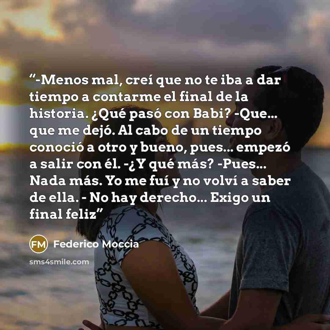 “-Menos mal, creí que no te iba a dar tiempo a contarme el final de la historia. ¿Qué pasó con Babi? -Que... que me dejó. Al cabo de un tiempo conoció a otro y bueno, pues... empezó a salir con él. -¿Y qué más? -Pues... Nada más. Yo me fuí y no volví a saber de ella. - No hay derecho... Exigo un…” quote by Federico Moccia