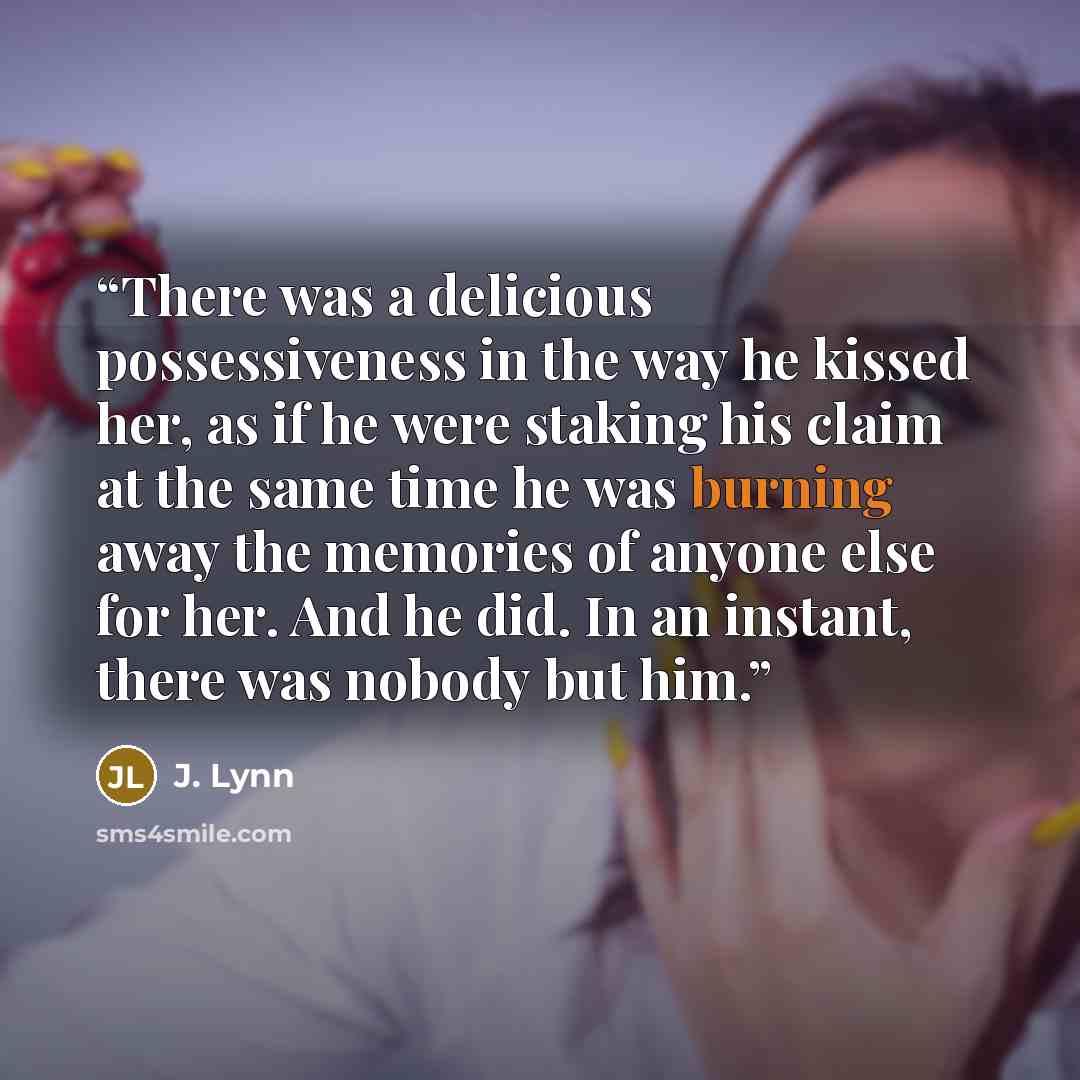 “There was a delicious possessiveness in the way he kissed her, as if he were staking his claim at the same time he was burning away the memories of anyone else for her. And he did. In an instant, there was nobody but him.” quote by J. Lynn