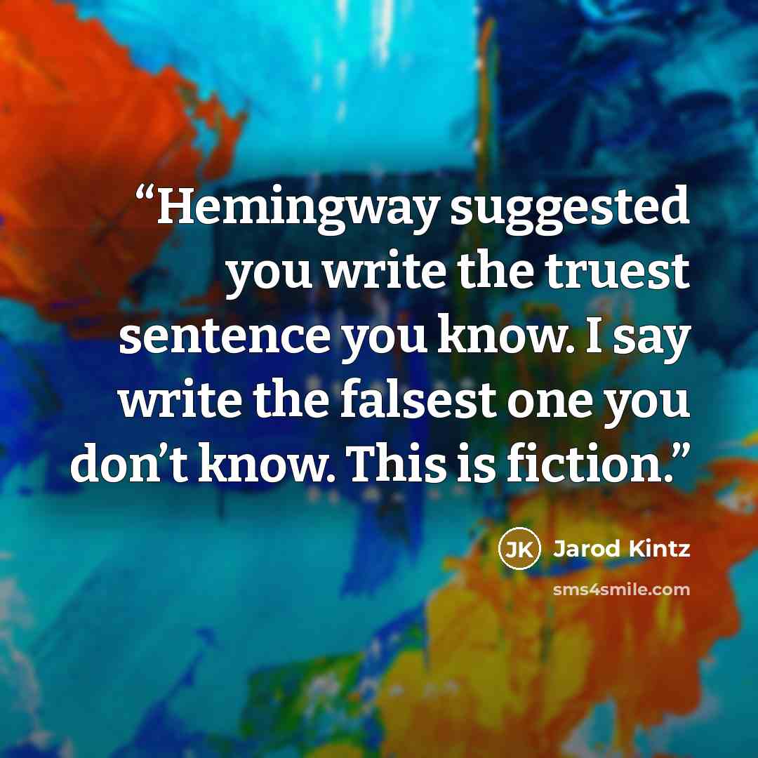 “Hemingway suggested you write the truest sentence you know. I say write the falsest one you don’t know. This is fiction.” quote by Jarod Kintz