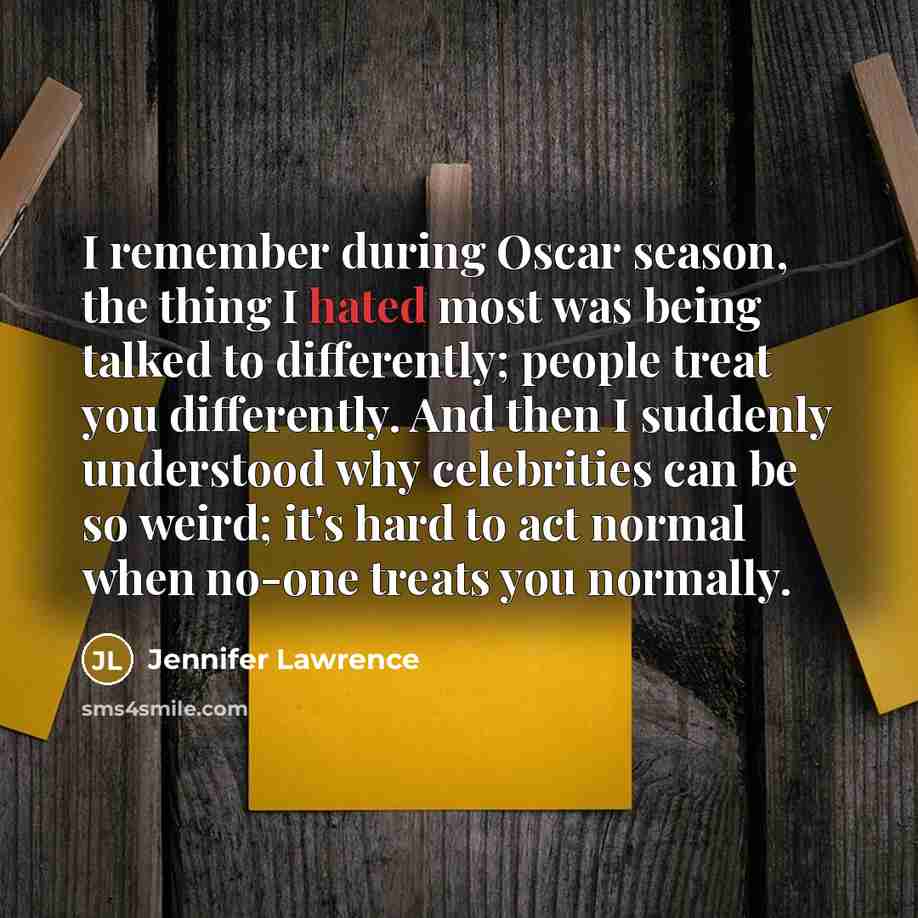 “I remember during Oscar season, the thing I hated most was being talked to differently; people treat you differently. And then I suddenly understood why celebrities can be so weird; it's hard to act normal when no-one treats you normally.” quote by Jennifer Lawrence