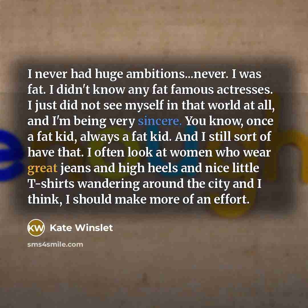“I never had huge ambitions...never. I was fat. I didn't know any fat famous actresses. I just did not see myself in that world at all, and I'm being very sincere. You know, once a fat kid, always a fat kid. And I still sort of have that. I often look at women who wear great jeans and high heels…” quote by Kate Winslet