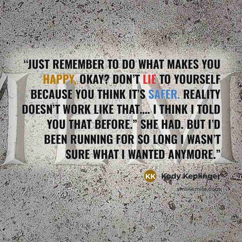 “Just remember to do what makes you happy, okay? Don’t lie to yourself because you think it’s safer. Reality doesn’t work like that…. I think I told you that before.” She had. But I’d been running for so long I wasn’t sure what I wanted anymore.” quote by Kody Keplinger
