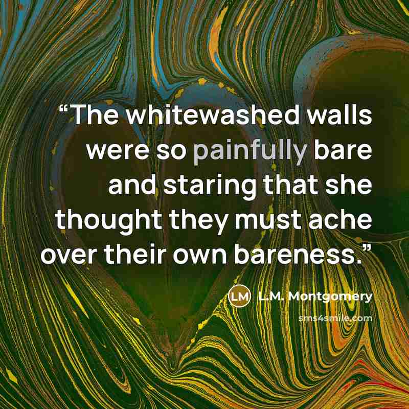“The whitewashed walls were so painfully bare and staring that she thought they must ache over their own bareness.” quote by L.M. Montgomery