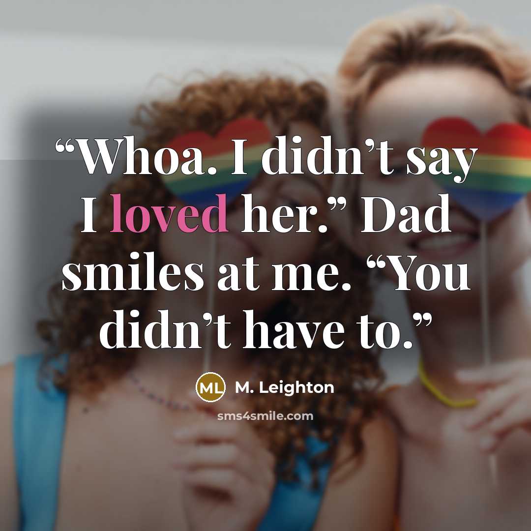 “Whoa. I didn’t say I loved her.” Dad smiles at me. “You didn’t have to.” quote by M. Leighton