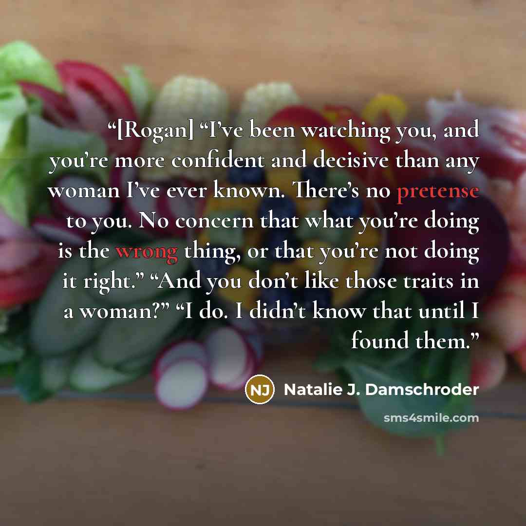 “[Rogan] “I’ve been watching you, and you’re more confident and decisive than any woman I’ve ever known. There’s no pretense to you. No concern that what you’re doing is the wrong thing, or that you’re not doing it right.” “And you don’t like those traits in a woman?” “I do. I didn’t know that…” quote by Natalie J. Damschroder