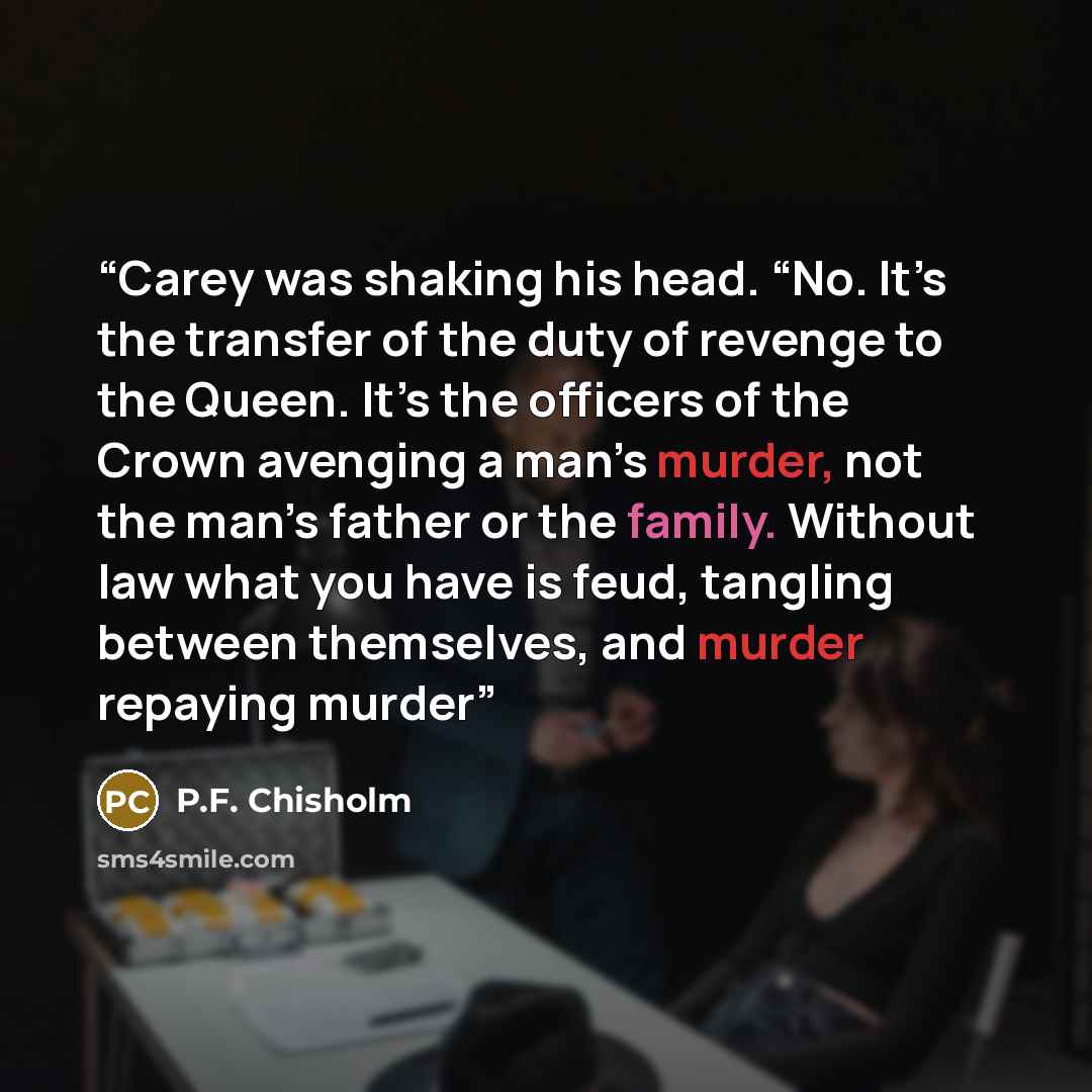 “Carey was shaking his head. “No. It’s the transfer of the duty of revenge to the Queen. It’s the officers of the Crown avenging a man’s murder, not the man’s father or the family. Without law what you have is feud, tangling between themselves, and murder repaying murder” quote by P.F. Chisholm