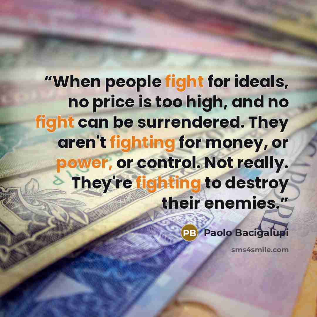 “When people fight for ideals, no price is too high, and no fight can be surrendered. They aren't fighting for money, or power, or control. Not really. They're fighting to destroy their enemies.” quote by Paolo Bacigalupi