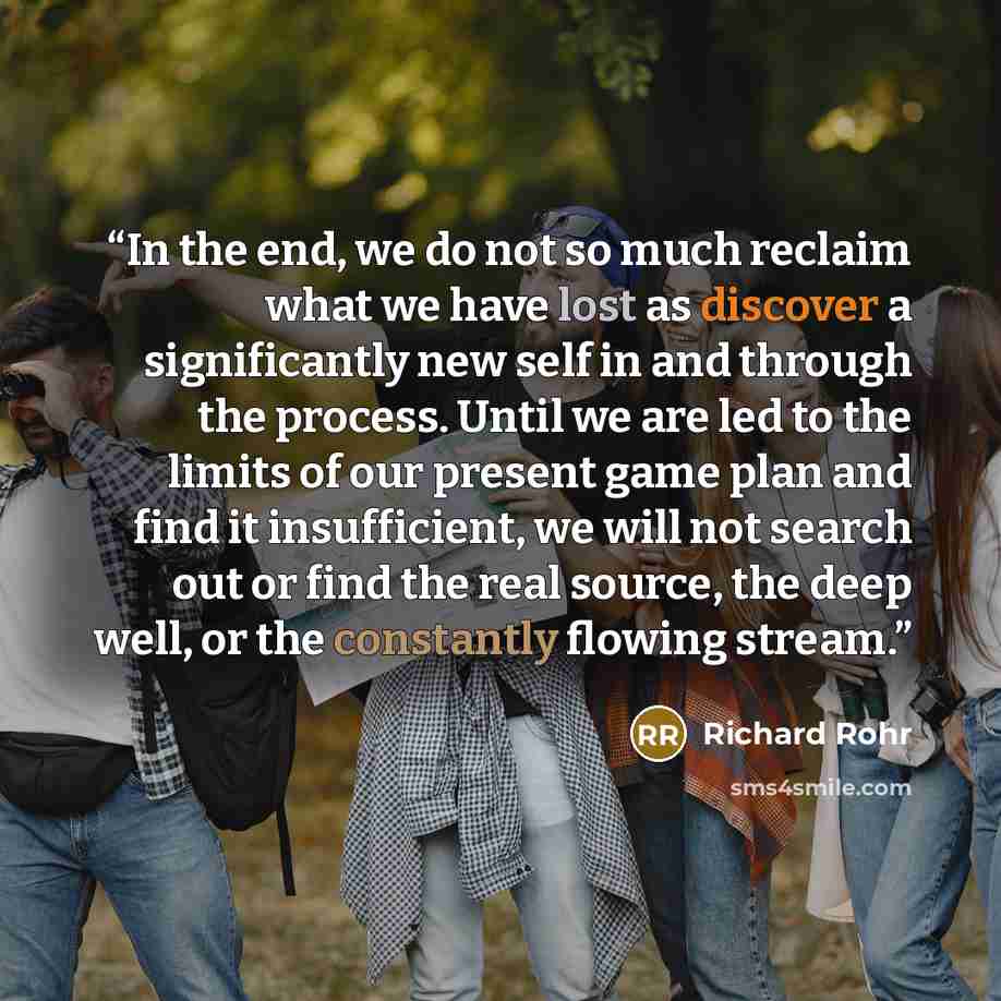 “In the end, we do not so much reclaim what we have lost as discover a significantly new self in and through the process. Until we are led to the limits of our present game plan and find it insufficient, we will not search out or find the real source, the deep well, or the constantly flowing stream.” quote by Richard Rohr