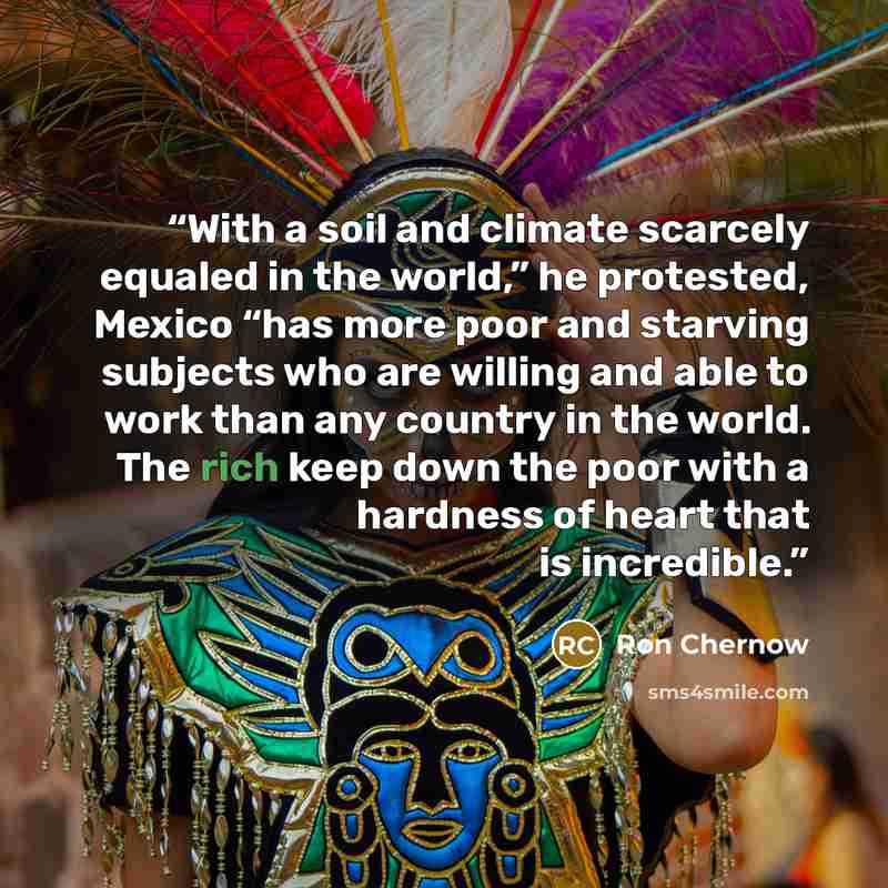 “With a soil and climate scarcely equaled in the world,” he protested, Mexico “has more poor and starving subjects who are willing and able to work than any country in the world. The rich keep down the poor with a hardness of heart that is incredible.” quote by Ron Chernow