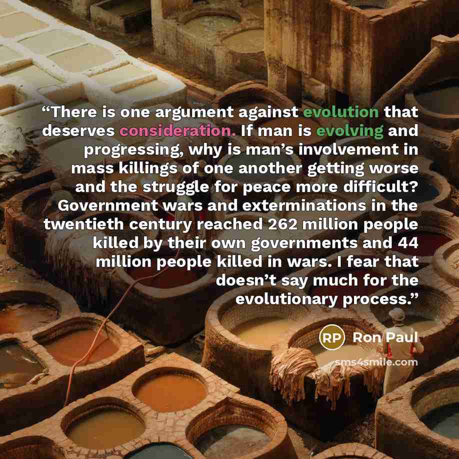 “There is one argument against evolution that deserves consideration. If man is evolving and progressing, why is man’s involvement in mass killings of one another getting worse and the struggle for peace more difficult? Government wars and exterminations in the twentieth century reached 262 million…” quote by Ron Paul