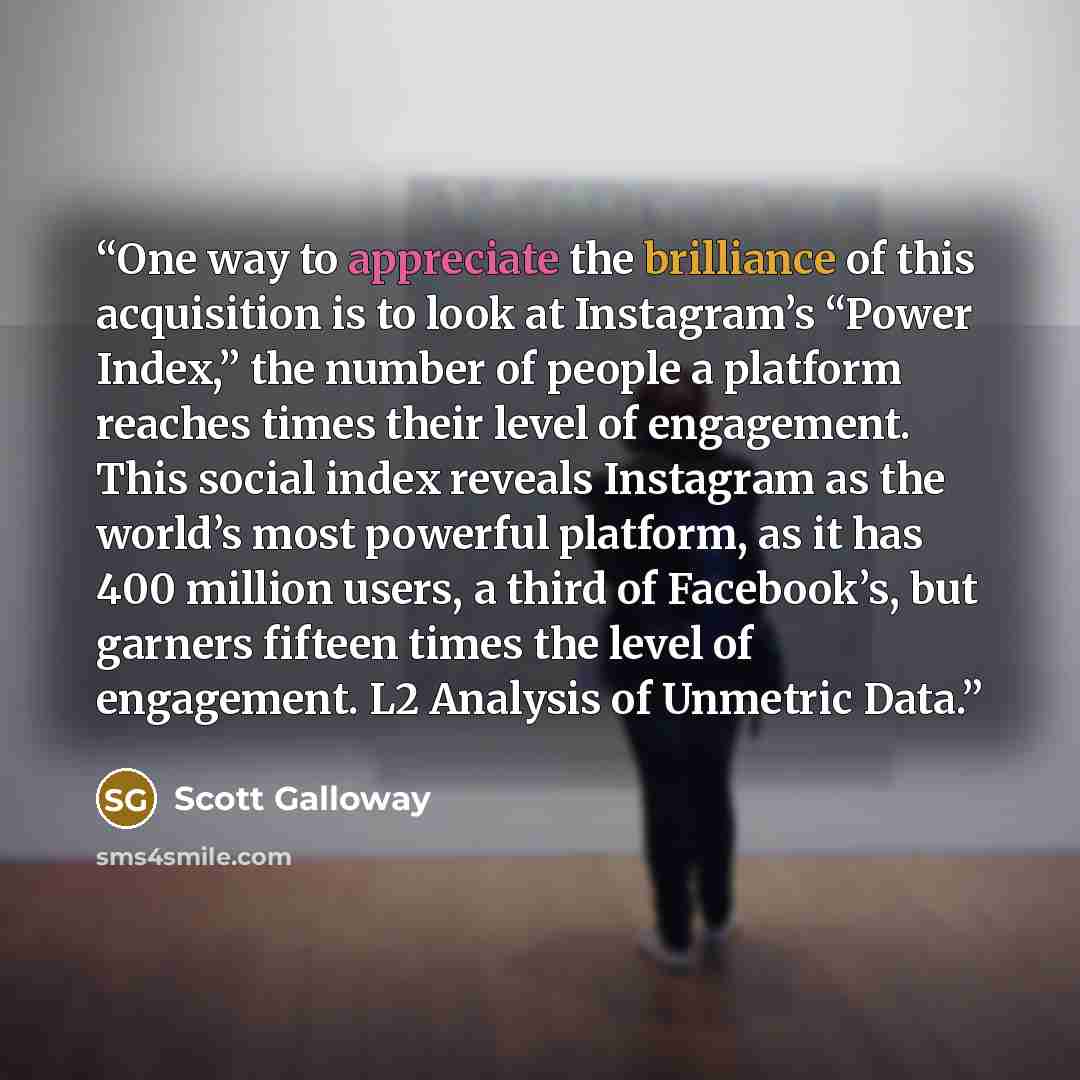 “One way to appreciate the brilliance of this acquisition is to look at Instagram’s “Power Index,” the number of people a platform reaches times their level of engagement. This social index reveals Instagram as the world’s most powerful platform, as it has 400 million users, a third of Facebook’s…” quote by Scott Galloway