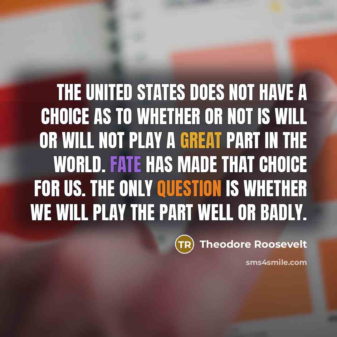 “The United States does not have a choice as to whether or not is will or will not play a great part in the world. Fate has made that choice for us. The only question is whether we will play the part well or badly.” quote by Theodore Roosevelt