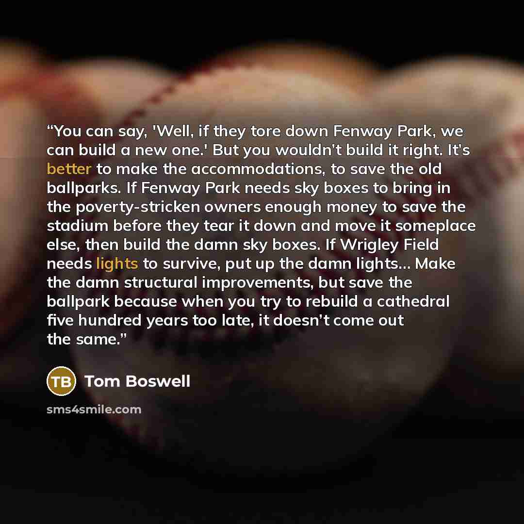“You can say, 'Well, if they tore down Fenway Park, we can build a new one.' But you wouldn’t build it right. It’s better to make the accommodations, to save the old ballparks. If Fenway Park needs sky boxes to bring in the poverty-stricken owners enough money to save the stadium before they tear…” quote by Tom Boswell