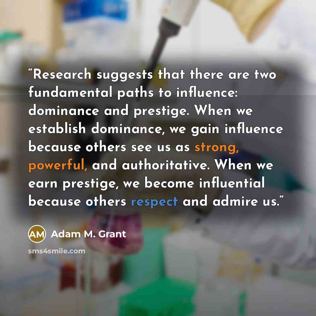“Research suggests that there are two fundamental paths to influence: dominance and prestige. When we establish dominance, we gain influence because others see us as strong, powerful, and authoritative. When we earn prestige, we become influential because others respect and admire us.” quote by Adam M. Grant