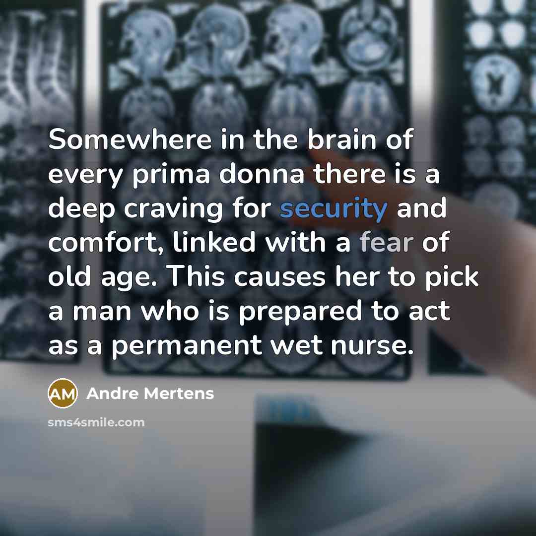 “Somewhere in the brain of every prima donna there is a deep craving for security and comfort, linked with a fear of old age. This causes her to pick a man who is prepared to act as a permanent wet nurse.” quote by Andre Mertens