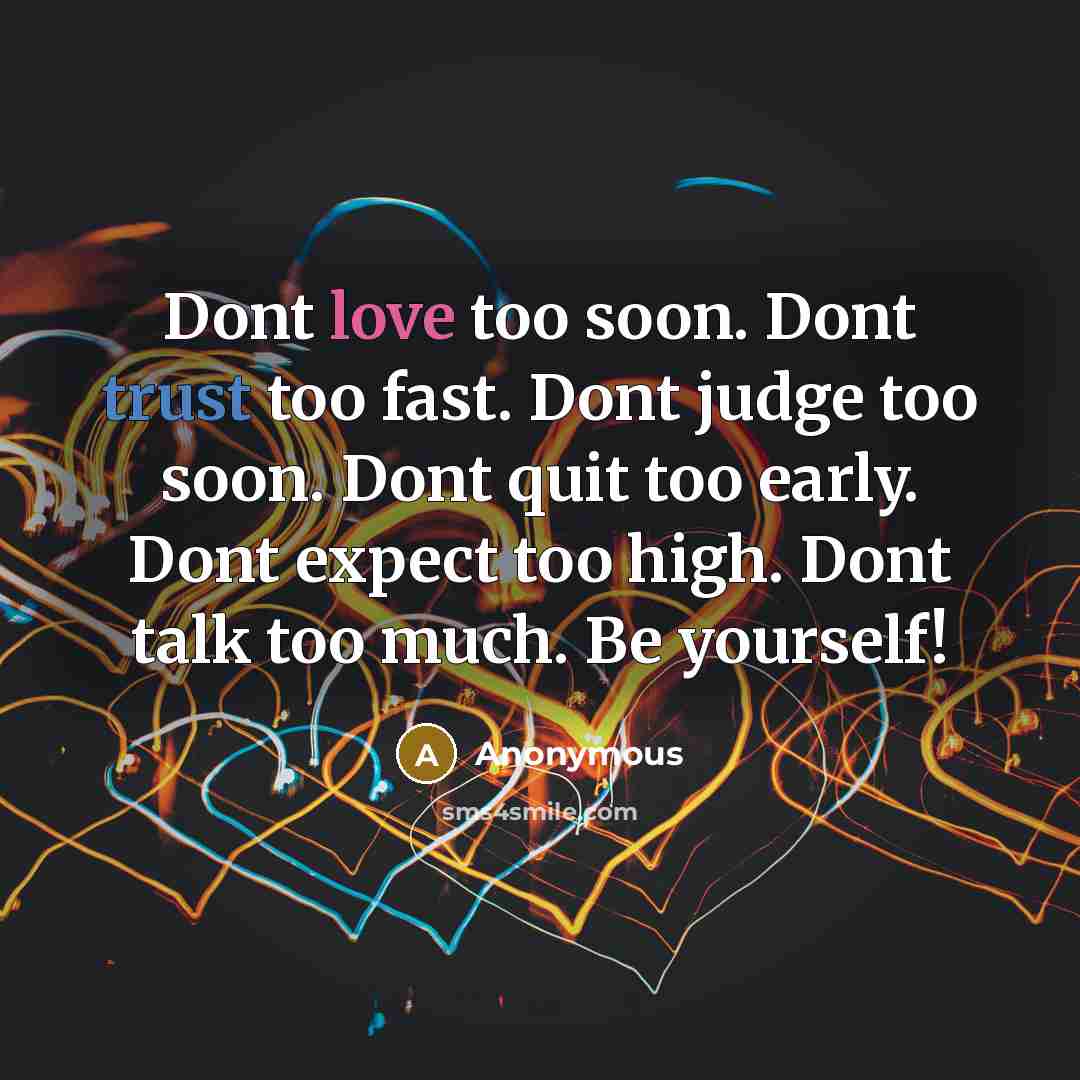 “Dont love too soon. Dont trust too fast. Dont judge too soon. Dont quit too early. Dont expect too high. Dont talk too much. Be yourself!” quote by Anonymous