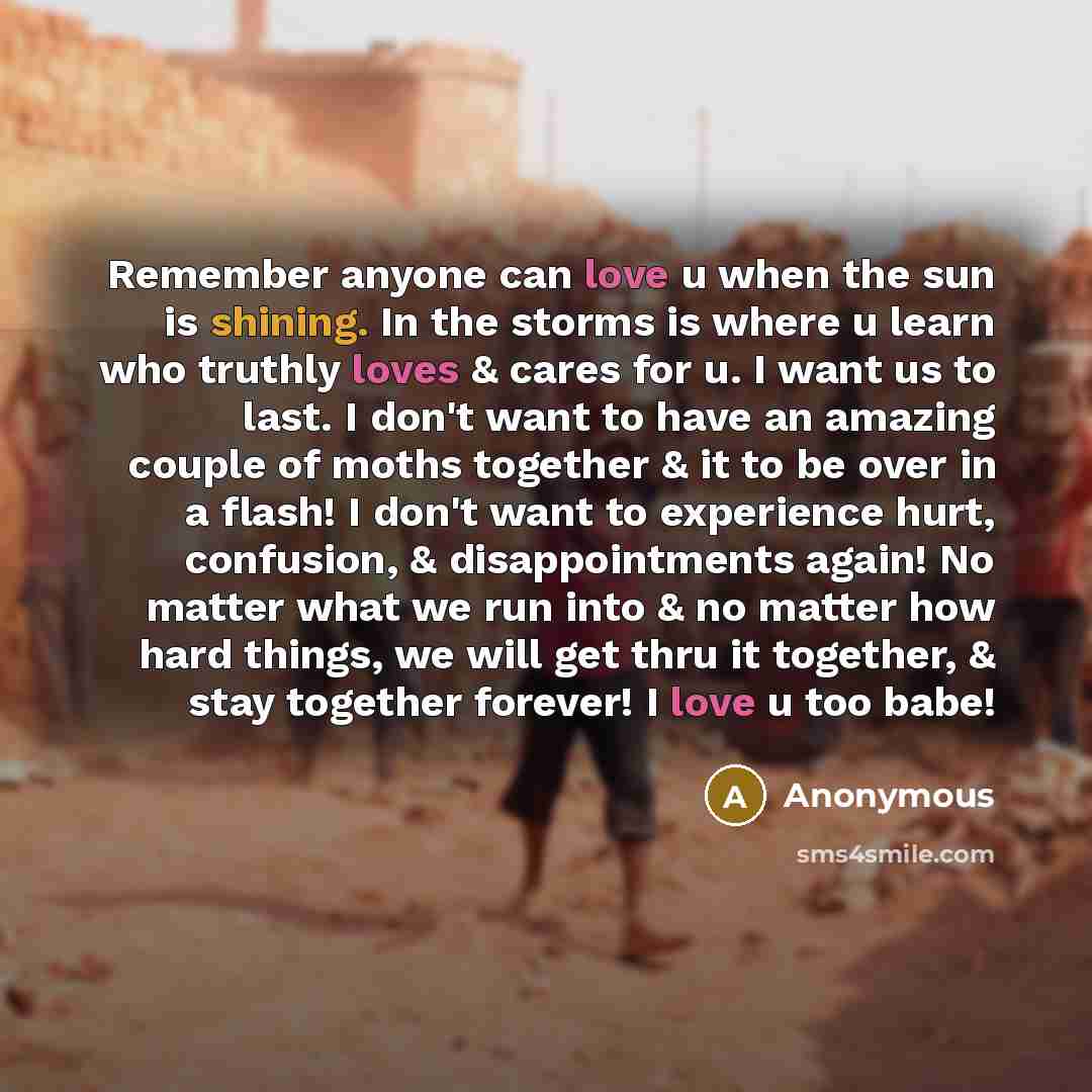 “Remember anyone can love u when the sun is shining. In the storms is where u learn who truthly loves & cares for u. I want us to last. I don't want to have an amazing couple of moths together & it to be over in a flash! I don't want to experience hurt, confusion, & disappointments again! No matter…” quote by Anonymous