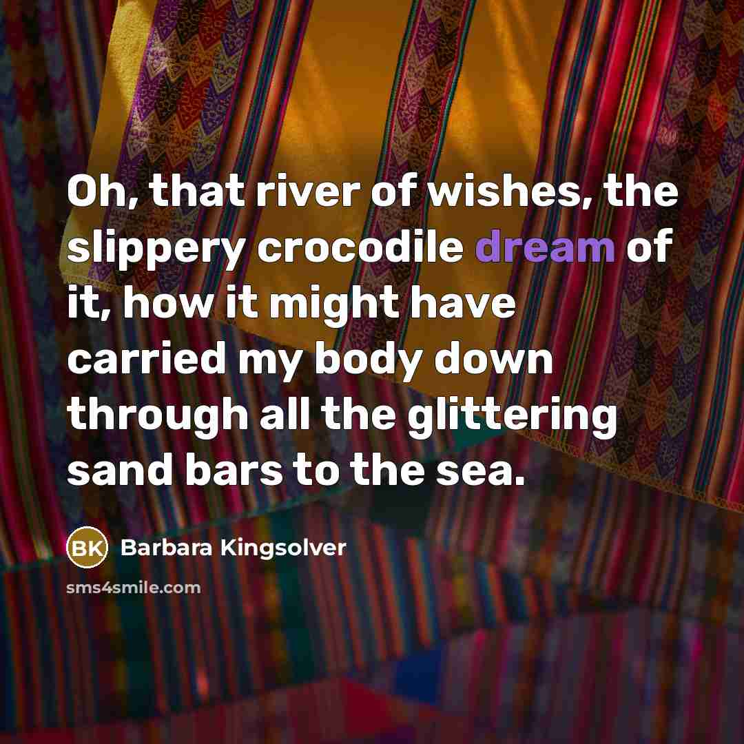 “Oh, that river of wishes, the slippery crocodile dream of…” quote by Barbara Kingsolver