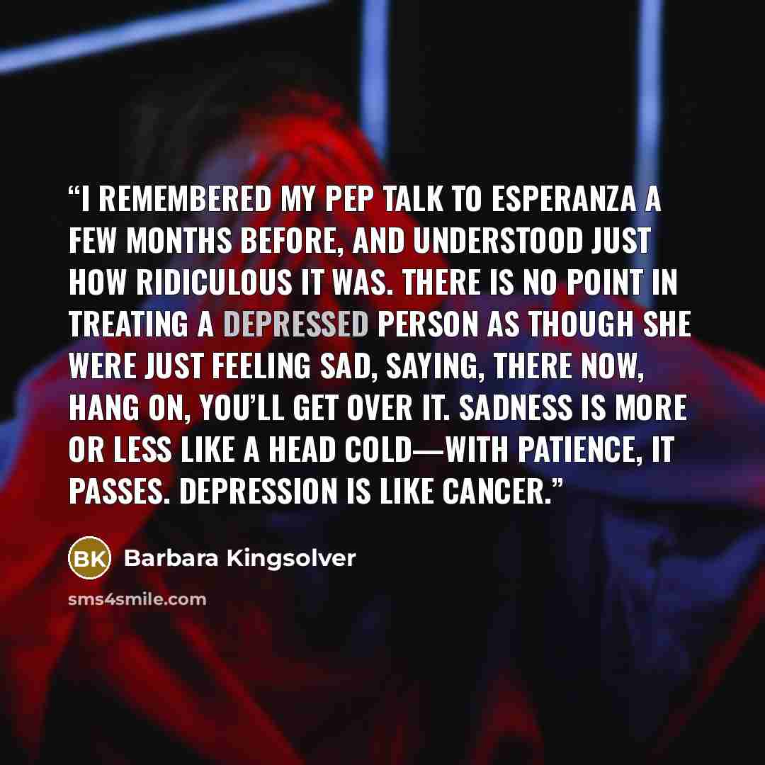 “I remembered my pep talk to Esperanza a few months before, and understood just how ridiculous it was. There is no point in treating a depressed person as though she were just feeling sad, saying, There now, hang on, you’ll get over it. Sadness is more or less like a head cold—with patience, it…” quote by Barbara Kingsolver