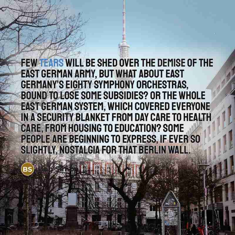 “Few tears will be shed over the demise of the East German army, but what about East Germany’s eighty symphony orchestras, bound to lose some subsidies? Or the whole East German system, which covered everyone in a security blanket from day care to health care, from housing to education? Some people…” quote by Bob Simon
