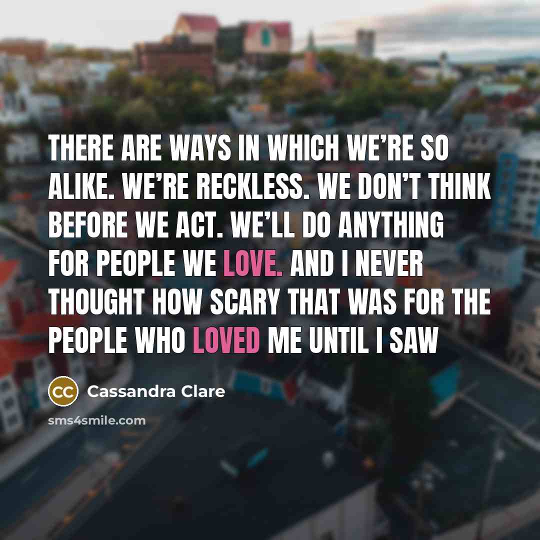 “There are ways in which we’re so alike. We’re reckless. We don’t think before we act. We’ll do anything for people we love. And I never thought how scary that was for the people who loved me until I saw” quote by Cassandra Clare