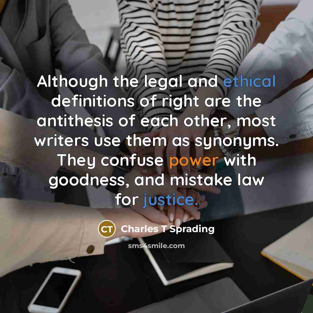 “Although the legal and ethical definitions of right are the antithesis of each other, most writers use them as synonyms. They confuse power with goodness, and mistake law for justice.” quote by Charles T Sprading
