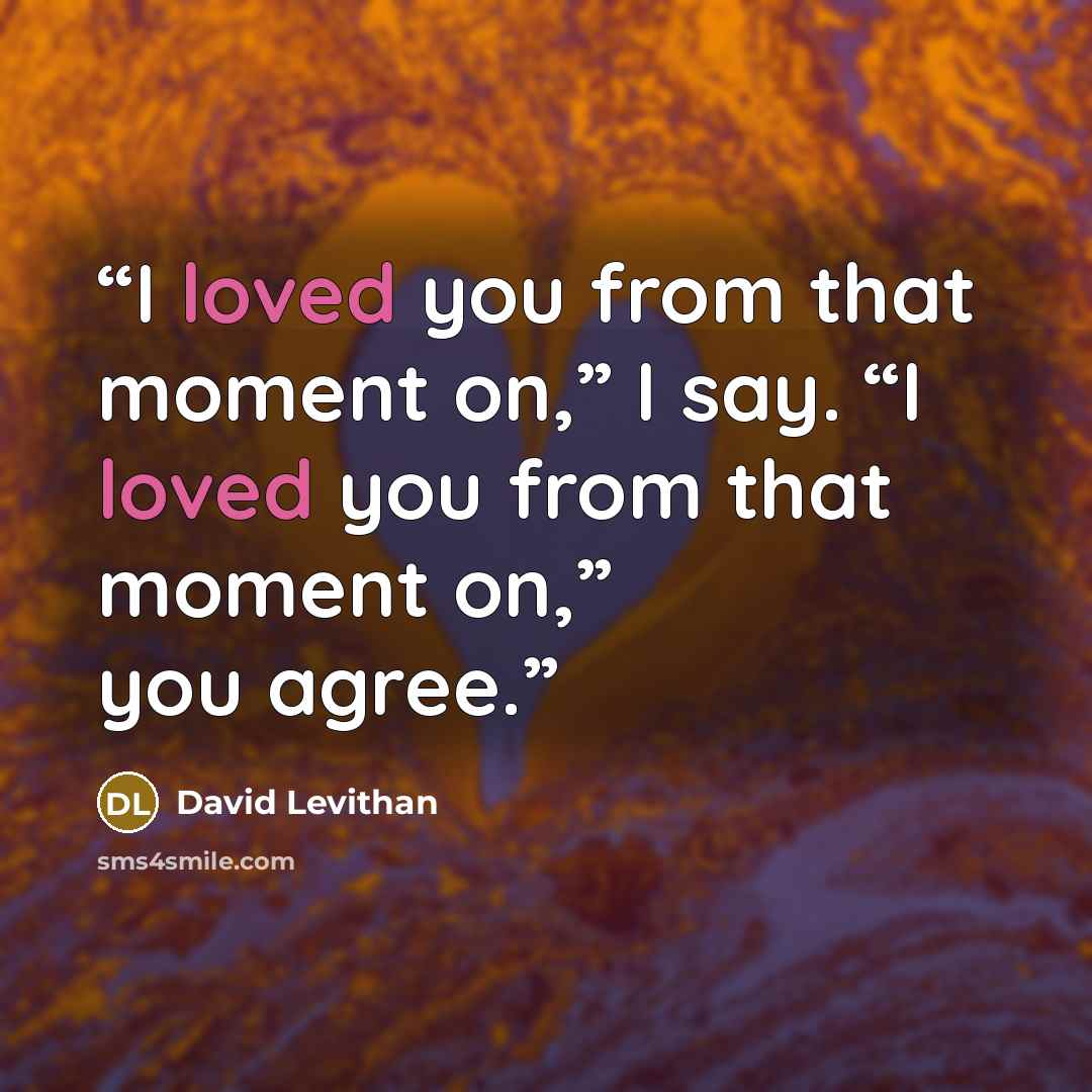 “I loved you from that moment on,” I say. “I loved you from that moment on,” you agree.” quote by David Levithan