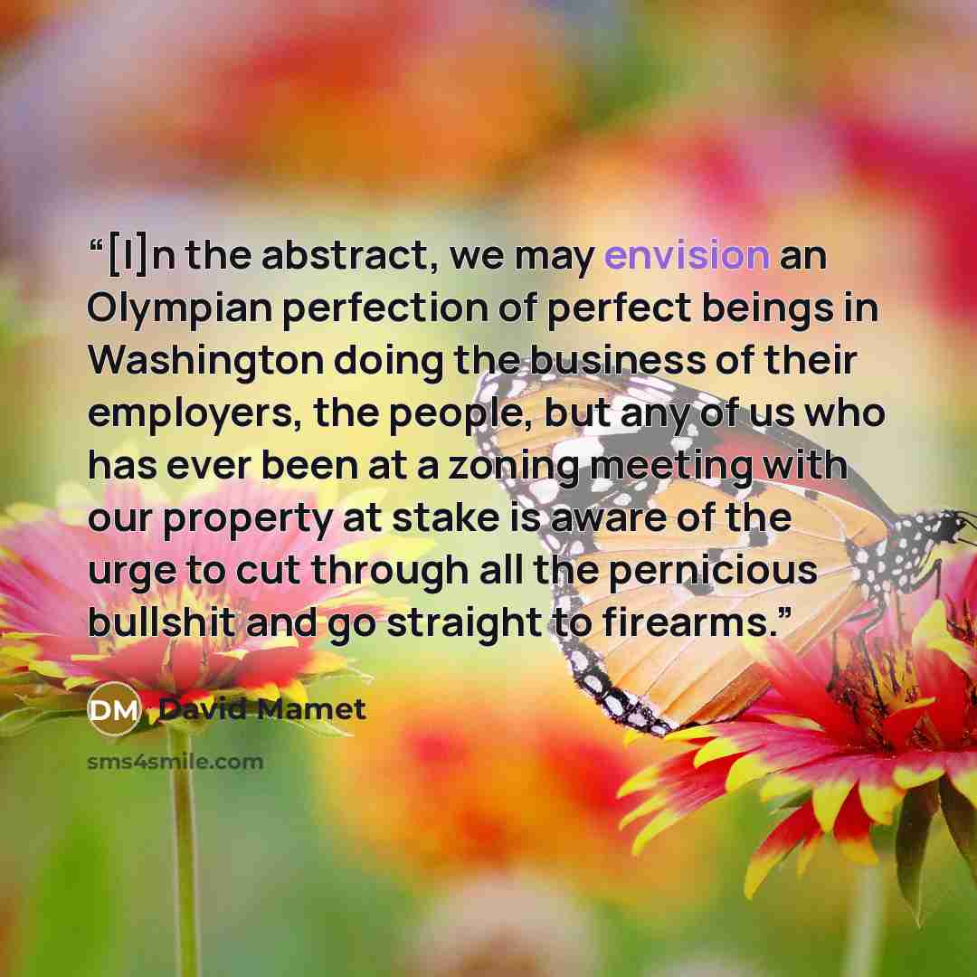 “[I]n the abstract, we may envision an Olympian perfection of perfect beings in Washington doing the business of their employers, the people, but any of us who has ever been at a zoning meeting with our property at stake is aware of the urge to cut through all the pernicious bullshit and go…” quote by David Mamet