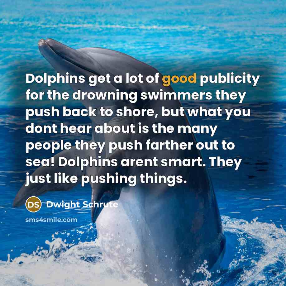 “Dolphins get a lot of good publicity for the drowning swimmers they push back to shore, but what you dont hear about is the many people they push farther out to sea! Dolphins arent smart. They just like pushing things.” quote by Dwight Schrute