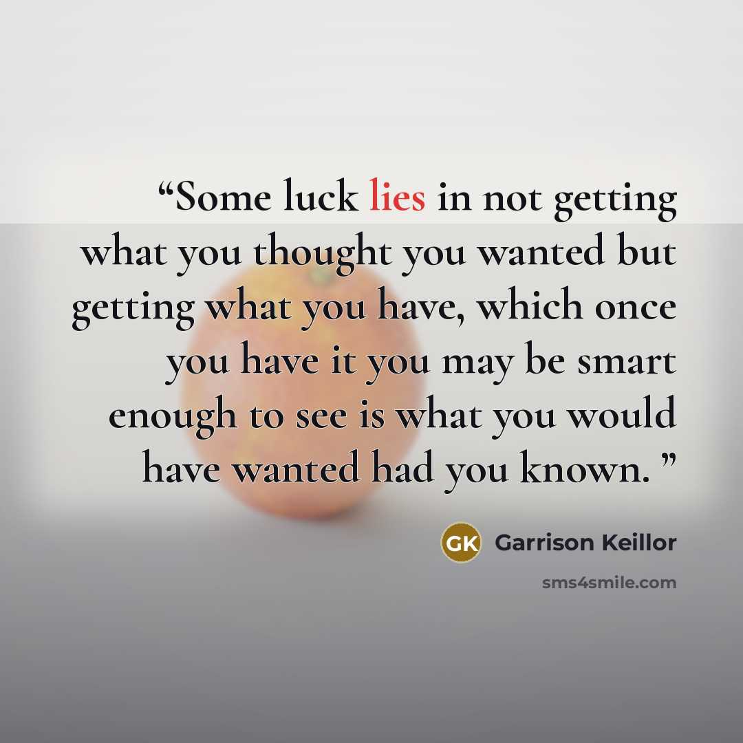 “Some luck lies in not getting what you thought you wanted but getting what you have, which once you have it you may be smart enough to see is what you would have wanted had you known.” quote by Garrison Keillor