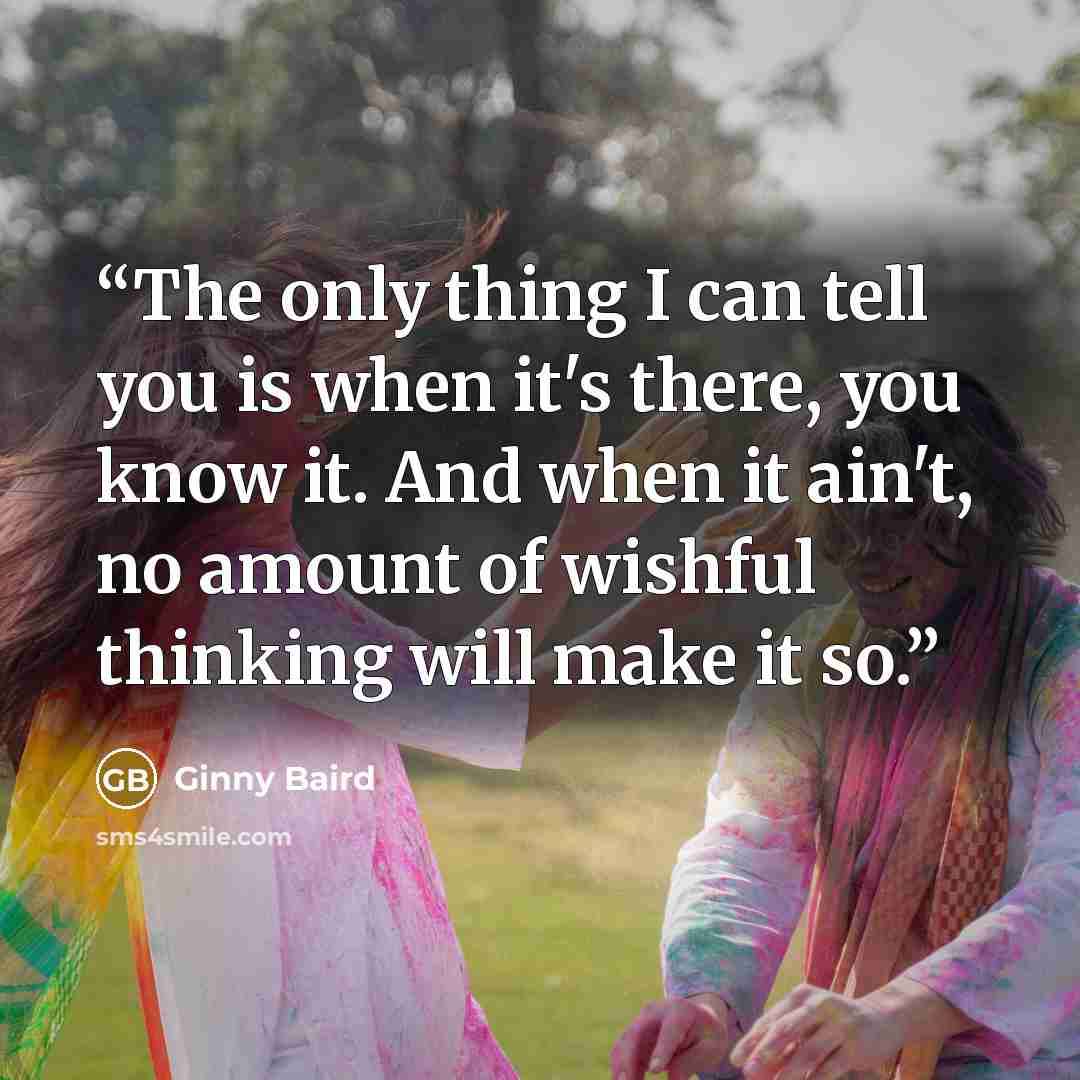 “The only thing I can tell you is when it's there, you know it. And when it ain't, no amount of wishful thinking will make it so.” quote by Ginny Baird