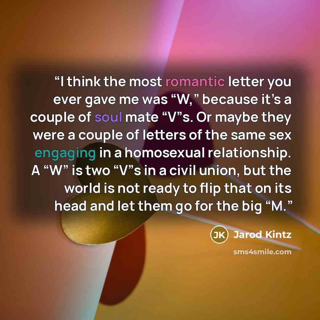 “I think the most romantic letter you ever gave me was “W,” because it’s a couple of soul mate “V”s. Or maybe they were a couple of letters of the same sex engaging in a homosexual relationship. A “W” is two “V”s in a civil union, but the world is not ready to flip that on its head and let them go…” quote by Jarod Kintz