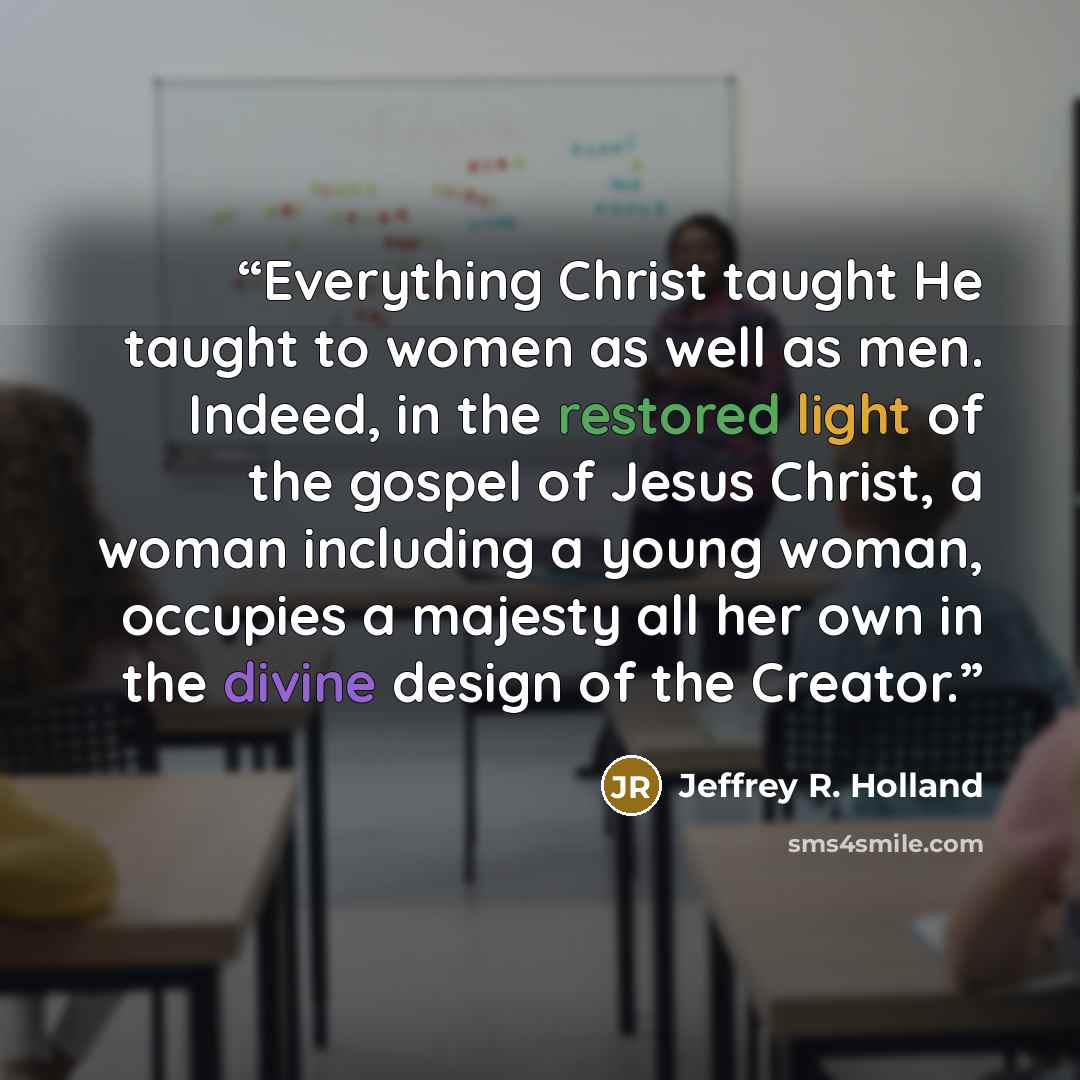 “Everything Christ taught He taught to women as well as men. Indeed, in the restored light of the gospel of Jesus Christ, a woman including a young woman, occupies a majesty all her own in the divine design of the Creator.” quote by Jeffrey R. Holland
