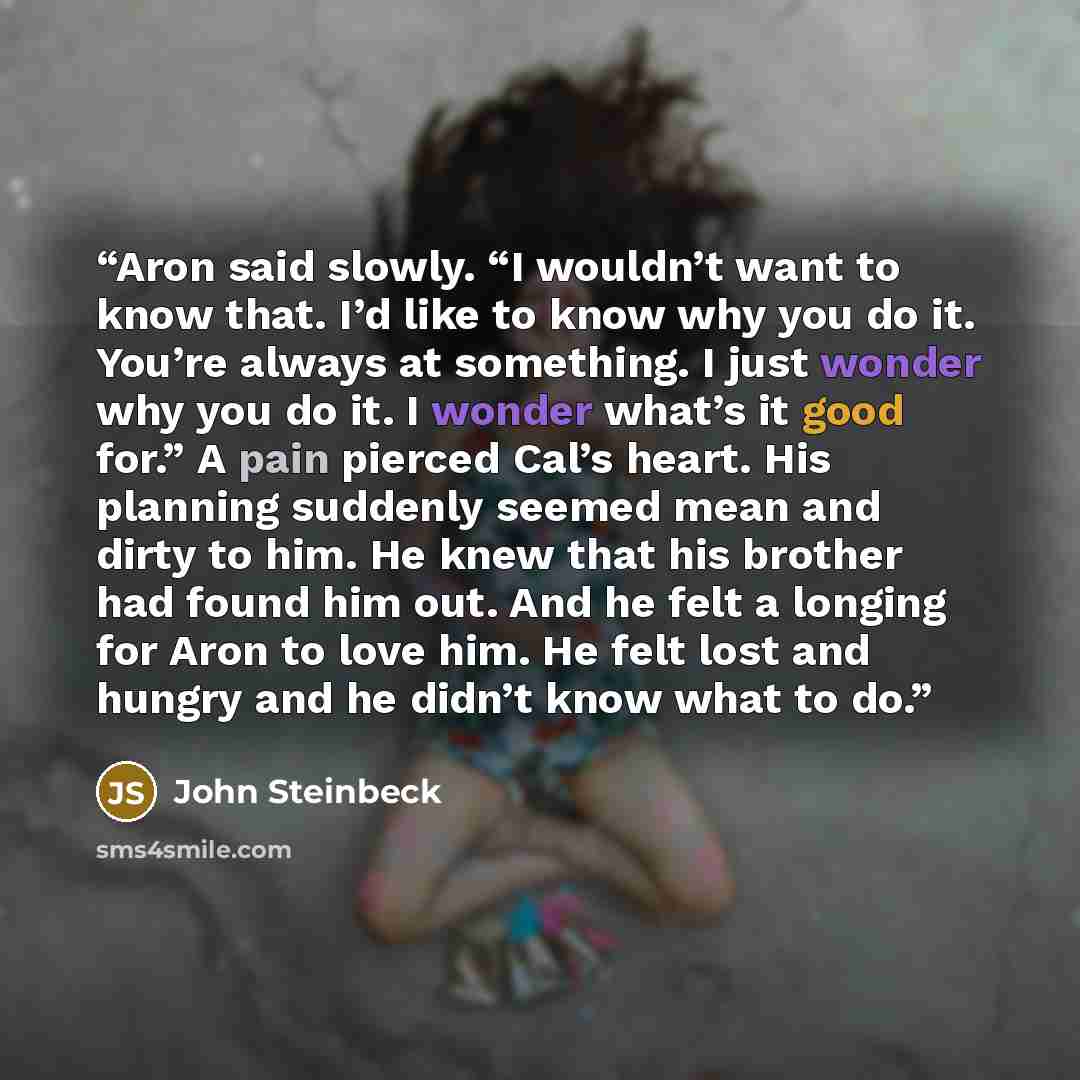 “Aron said slowly. “I wouldn’t want to know that. I’d like to know why you do it. You’re always at something. I just wonder why you do it. I wonder what’s it good for.” A pain pierced Cal’s heart. His planning suddenly seemed mean and dirty to him. He knew that his brother had found him out. And he…” quote by John Steinbeck
