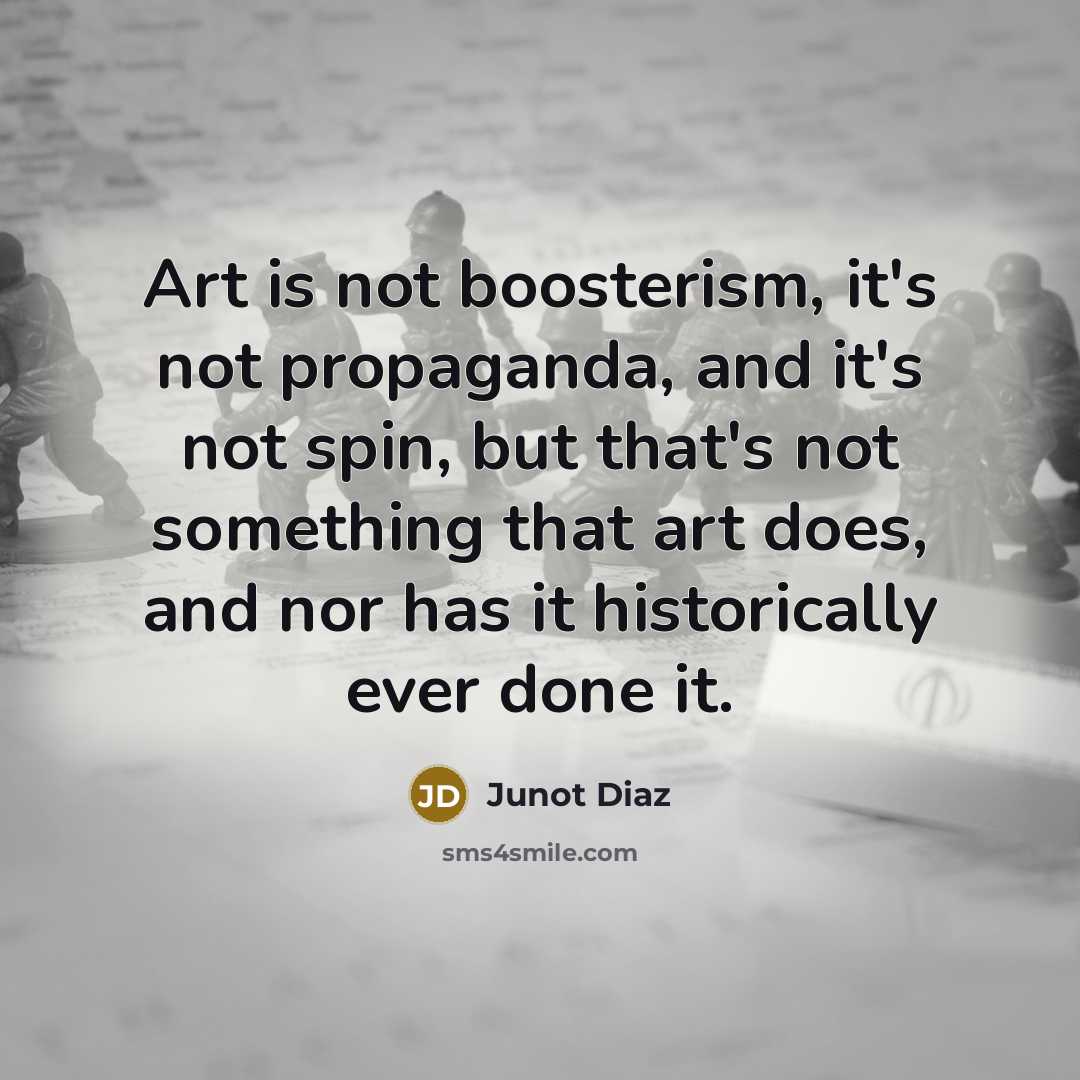 “Art is not boosterism, it's not propaganda, and it's not…” quote by Junot Diaz
